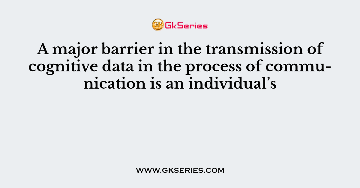 A major barrier in the transmission of cognitive data in the process of communication is an individual’s
