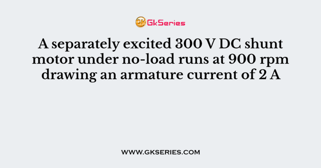 A separately excited 300 V DC shunt motor under no-load runs at 900 rpm drawing an armature current of 2 A