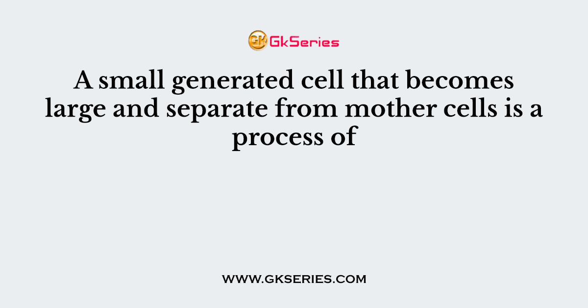 A small generated cell that becomes large and separate from mother cells is a process of