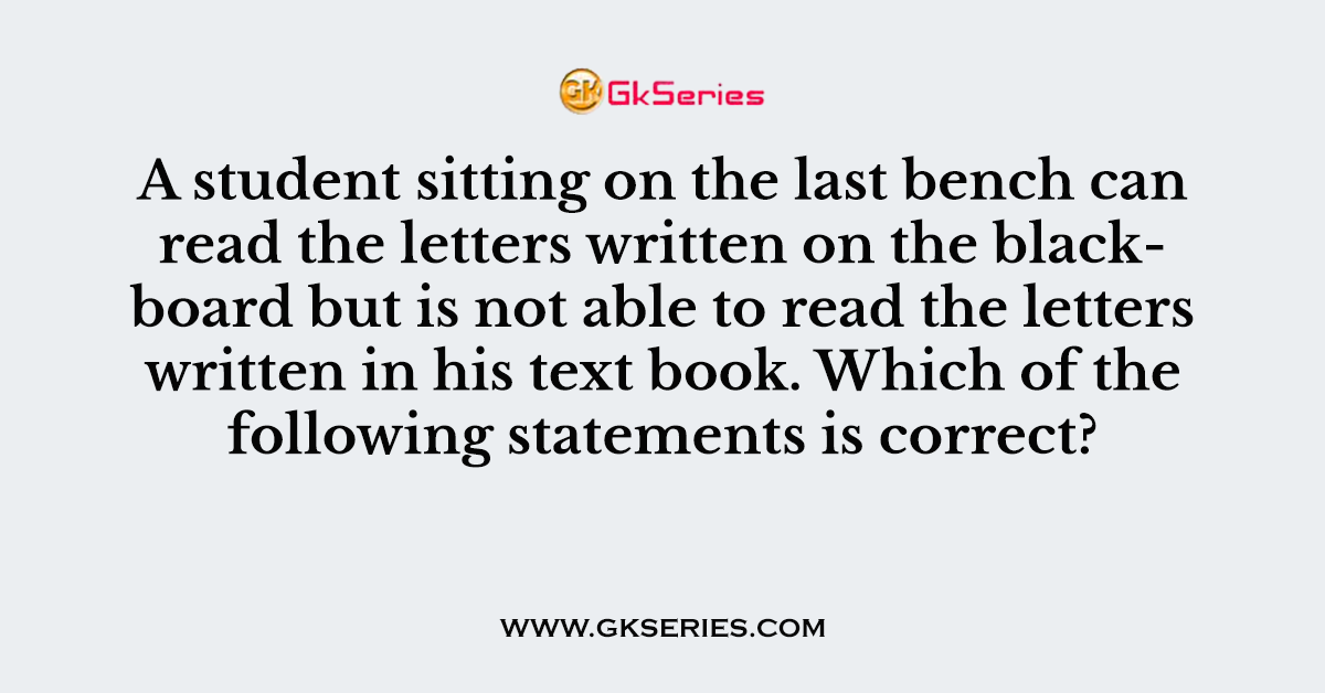 A student sitting on the last bench can read the letters written on the blackboard but is not able to read the letters written in his text book. Which of the following statements is correct?