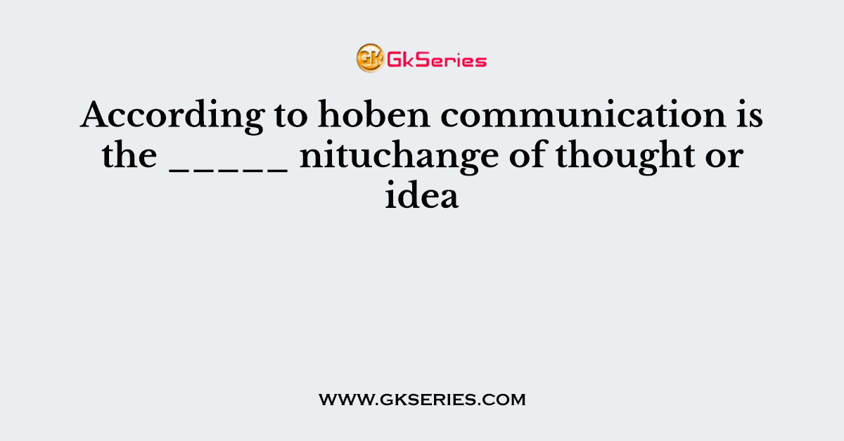 According to hoben communication is the _____ nituchange of thought or idea