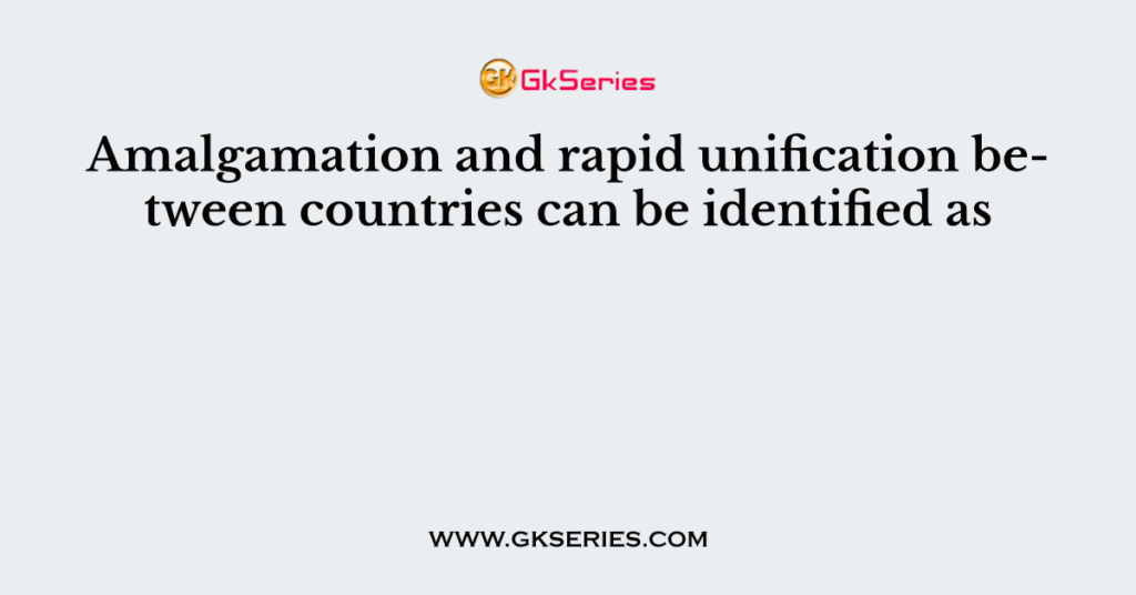 Amalgamation and rapid unification between countries can be identified as