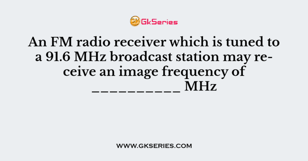 An FM radio receiver which is tuned to a 91.6 MHz broadcast station may receive an image frequency of __________ MHz