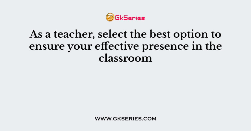 As a teacher, select the best option to ensure your effective presence in the classroom