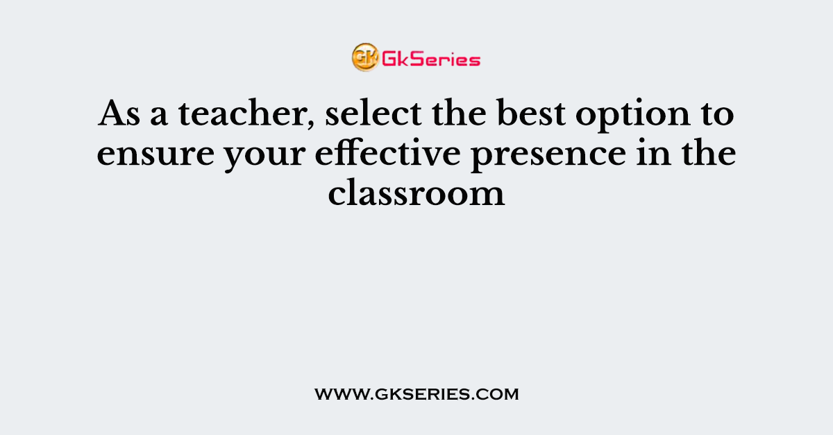 As a teacher, select the best option to ensure your effective presence in the classroom