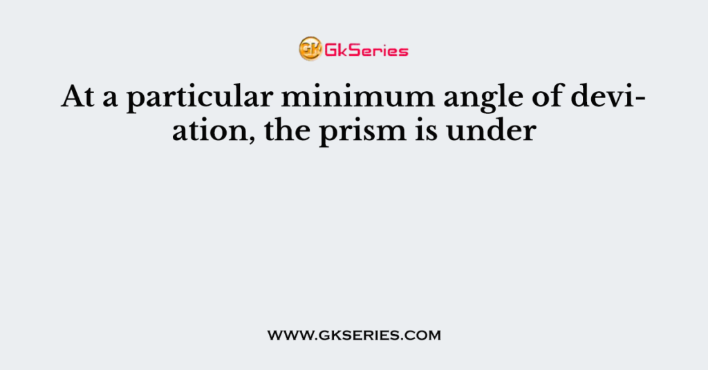 At a particular minimum angle of deviation, the prism is under