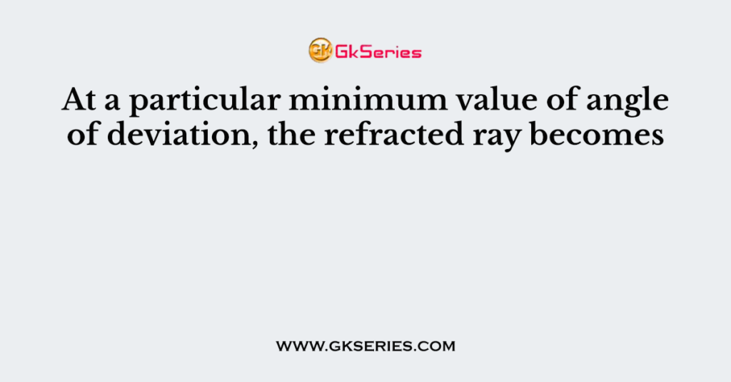 At a particular minimum value of angle of deviation, the refracted ray becomes