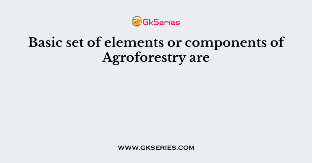 Basic set of elements or components of Agroforestry are