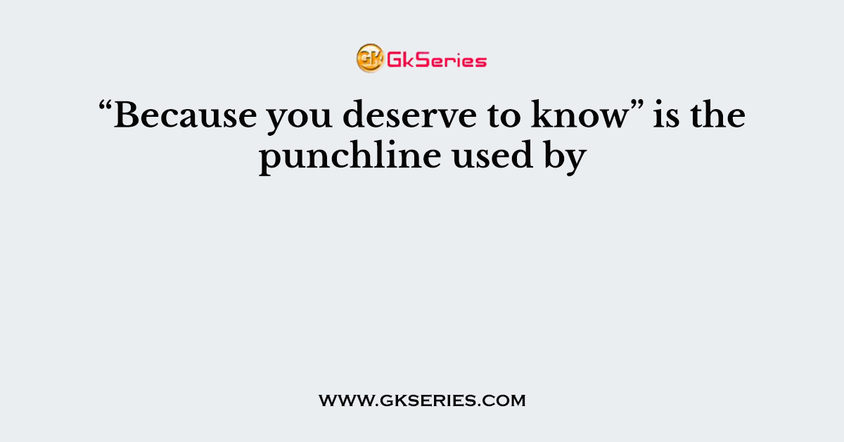 “Because you deserve to know” is the punchline used by
