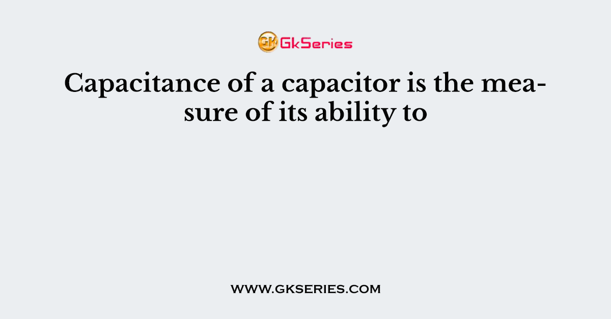 Capacitance of a capacitor is the measure of its ability to