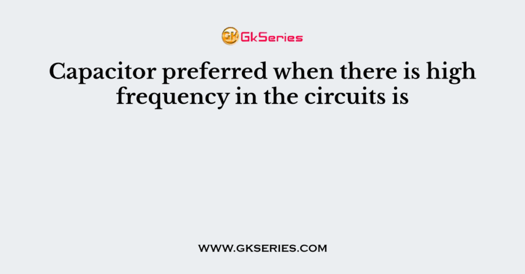 Capacitor preferred when there is high frequency in the circuits is