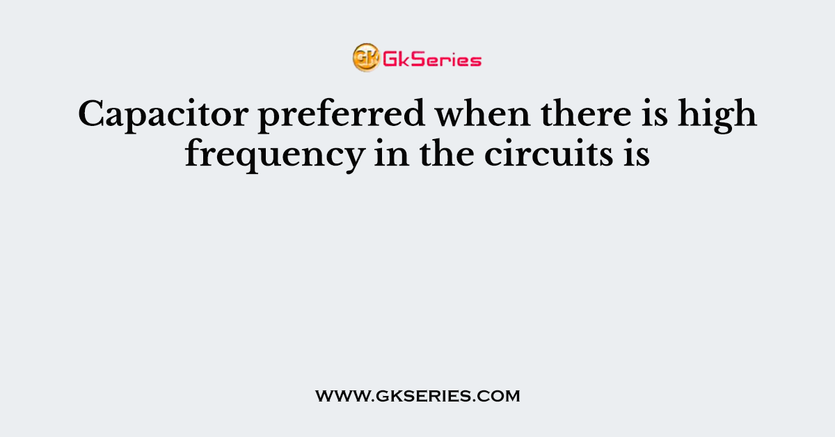 Capacitor preferred when there is high frequency in the circuits is