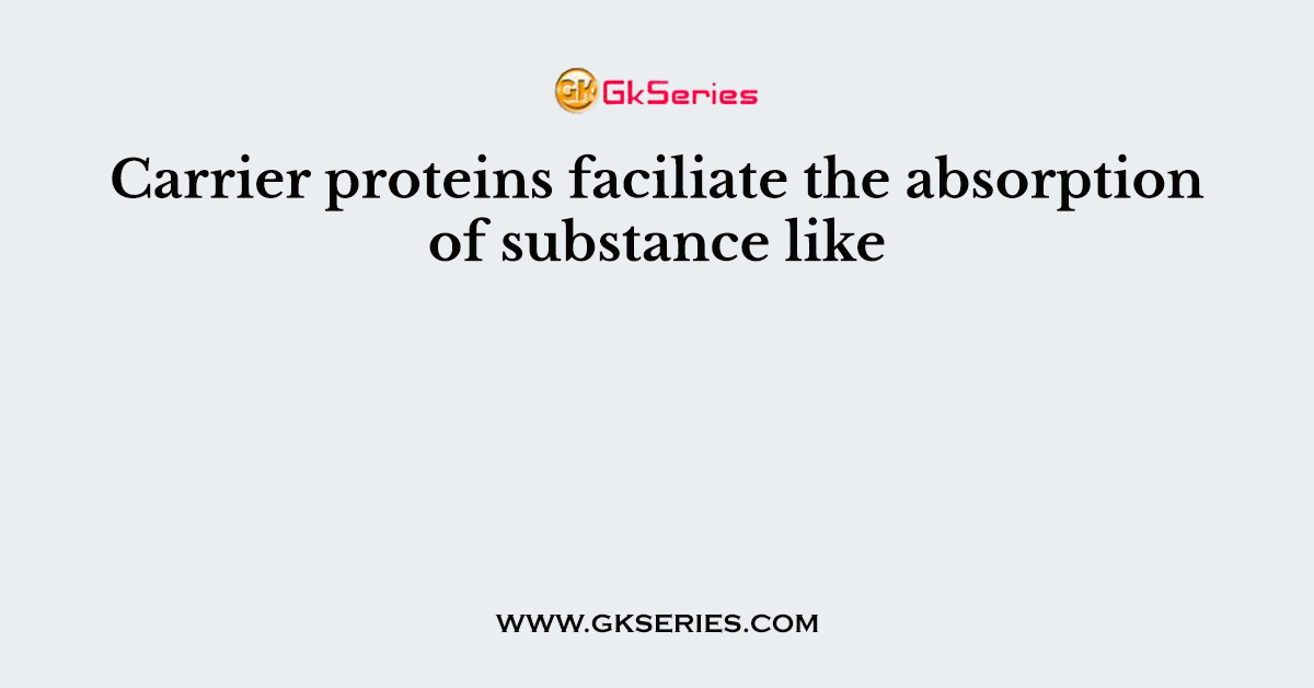 Carrier proteins faciliate the absorption of substance like