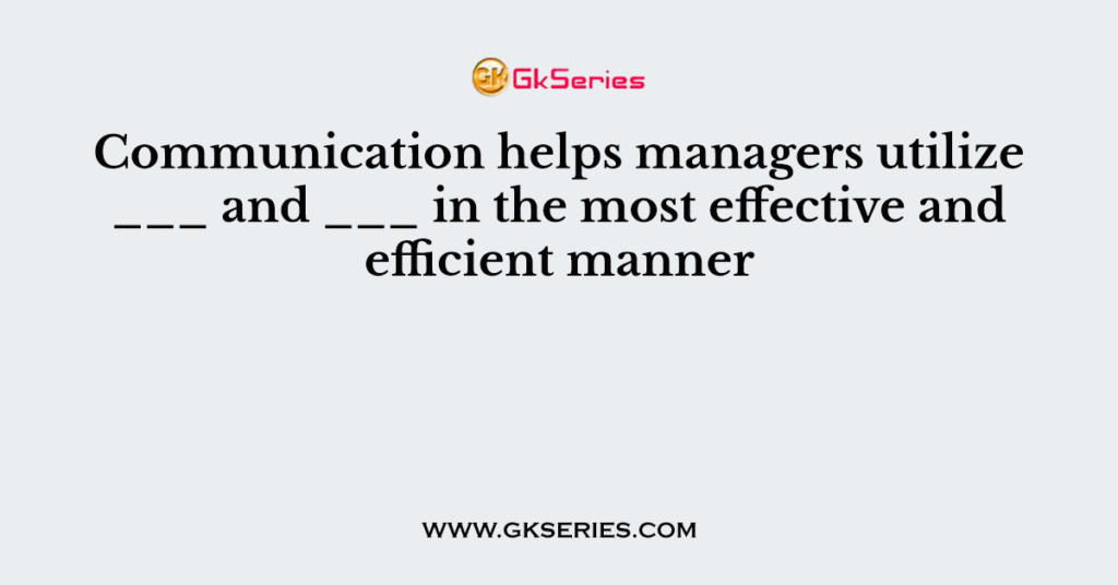 Communication helps managers utilize ___ and ___ in the most effective and efficient manner