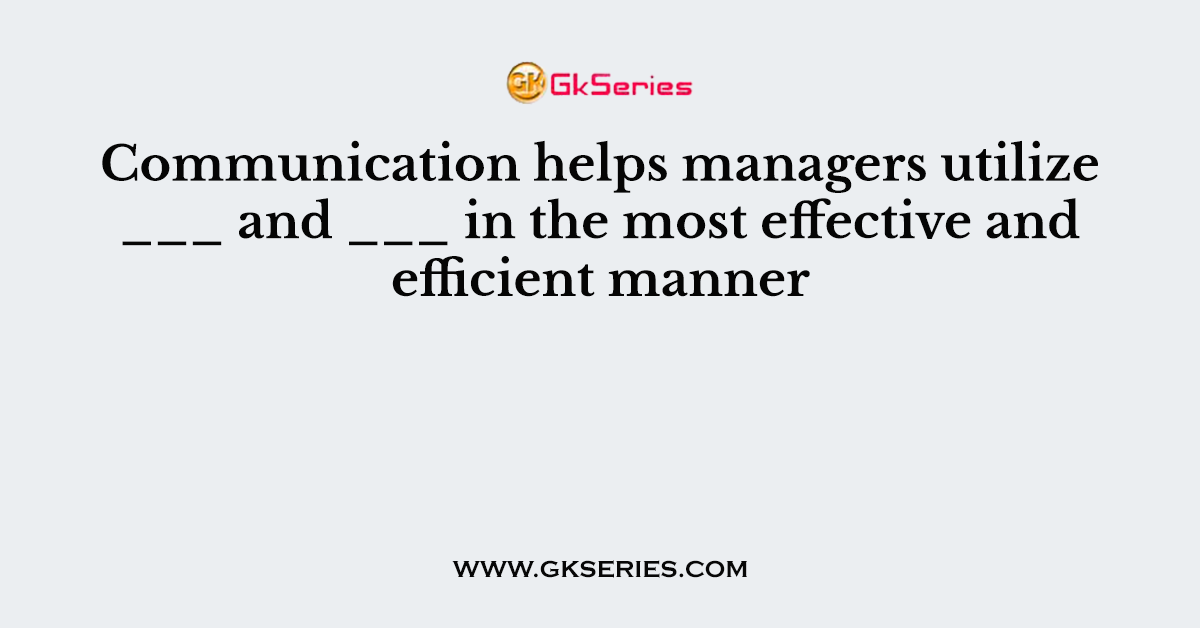 Communication helps managers utilize ___ and ___ in the most effective and efficient manner
