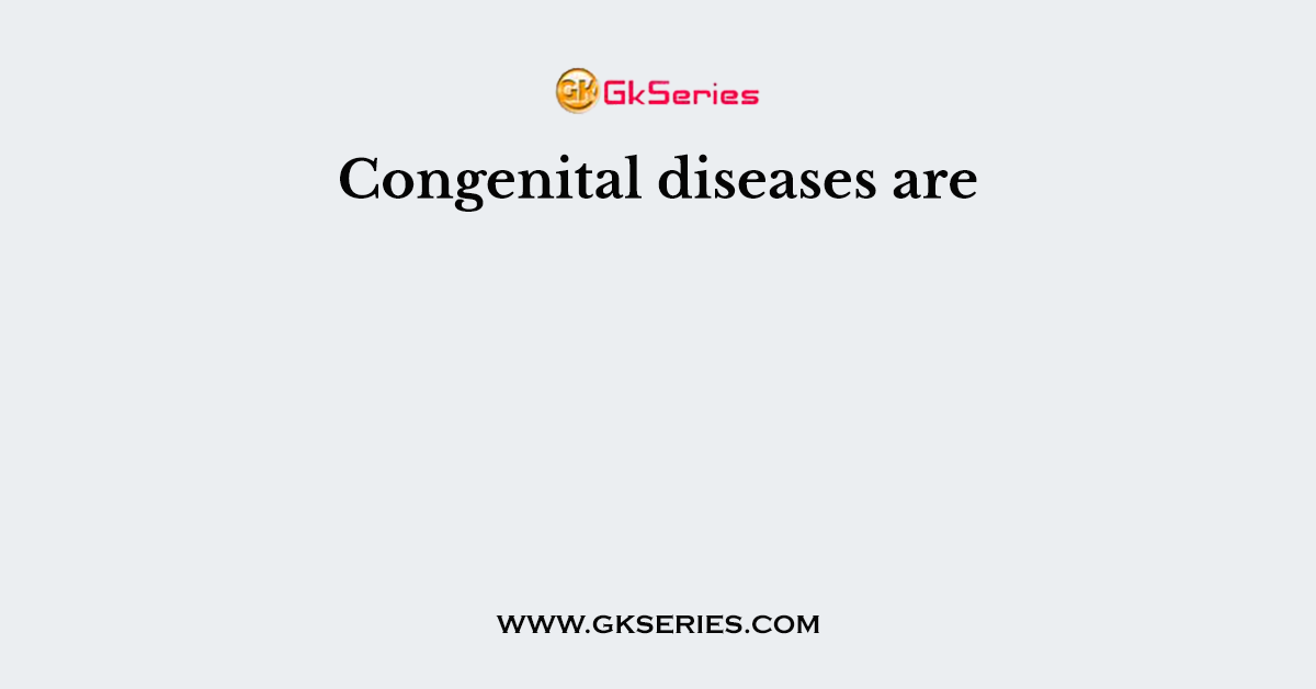 Congenital diseases are