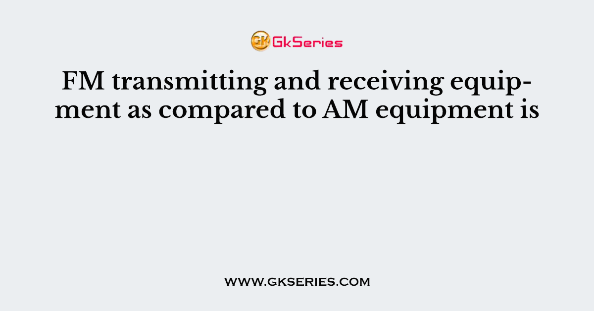 FM transmitting and receiving equipment as compared to AM equipment is