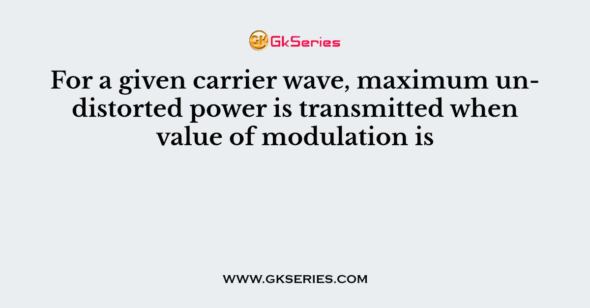 For a given carrier wave, maximum undistorted power is transmitted when value of modulation is