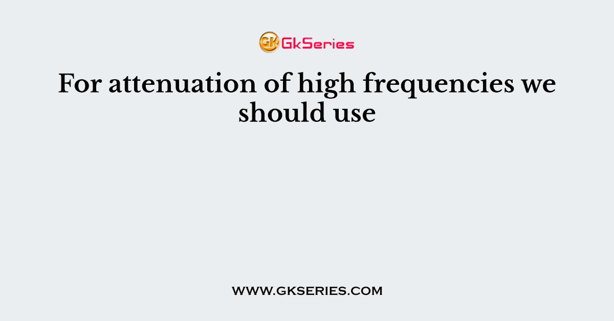 For attenuation of high frequencies we should use
