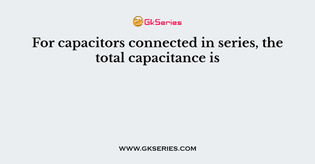 For capacitors connected in series, the total capacitance is