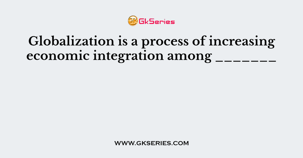 Globalization is a process of increasing economic integration among _______