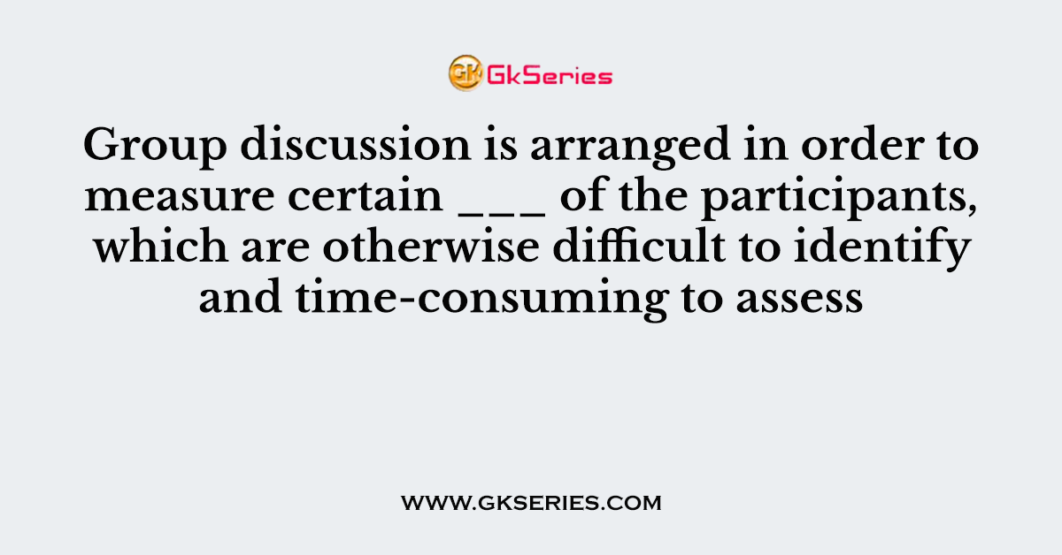 Group discussion is arranged in order to measure certain ___ of the participants, which are otherwise difficult to identify and time-consuming to assess