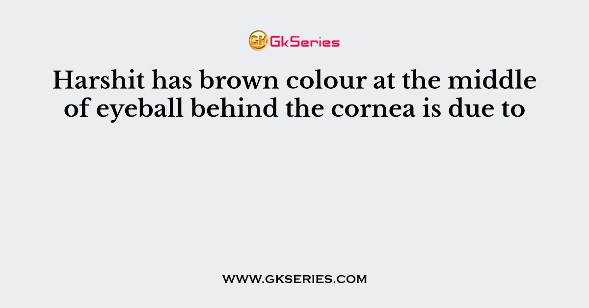 Harshit has brown colour at the middle of eyeball behind the cornea is due to