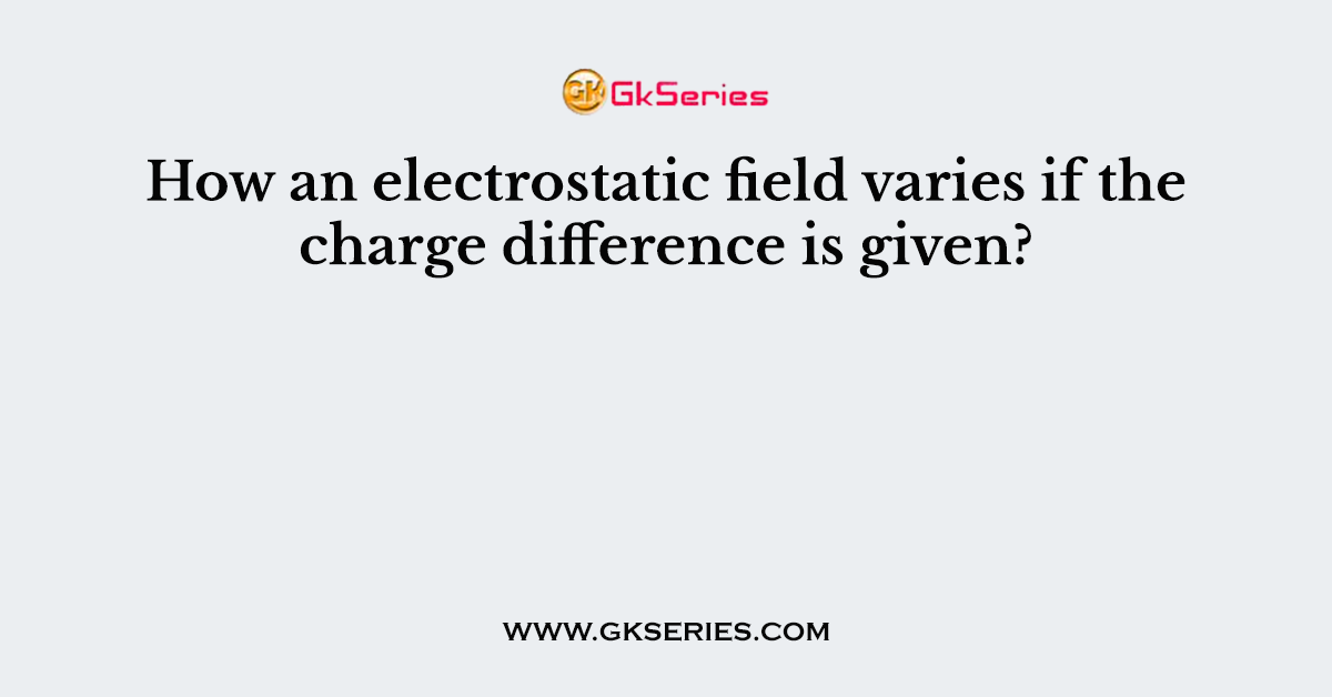 How an electrostatic field varies if the charge difference is given?