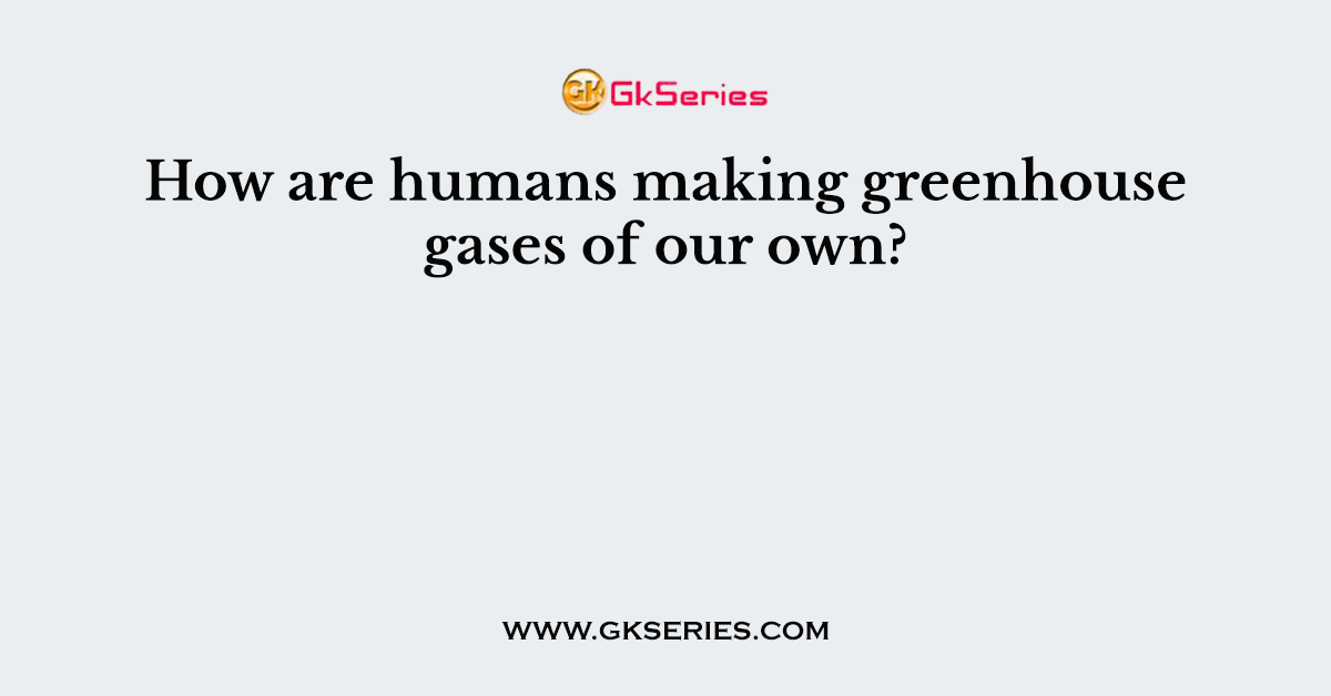 How are humans making greenhouse gases of our own?