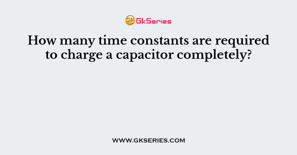 How many time constants are required to charge a capacitor completely?
