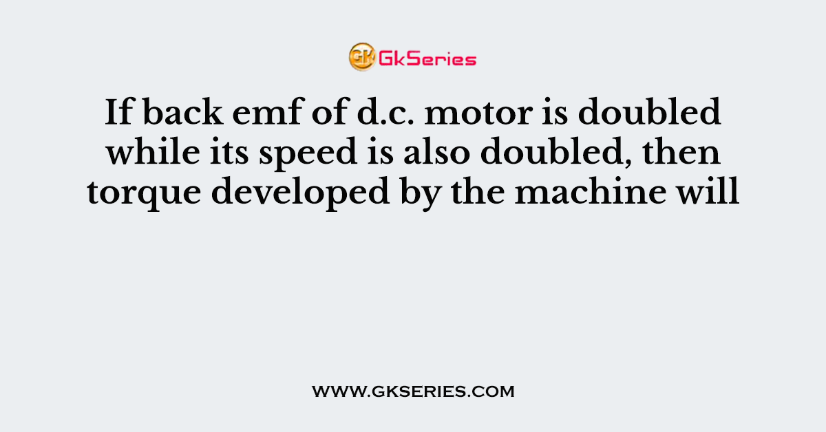 If back emf of d.c. motor is doubled while its speed is also doubled, then torque developed by the machine will