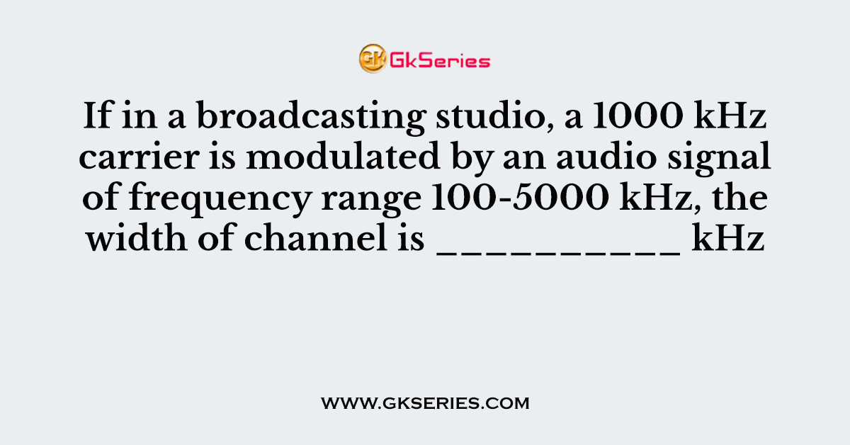 If in a broadcasting studio, a 1000 kHz carrier is modulated by an audio signal of frequency range 100-5000 kHz, the width of channel is __________ kHz