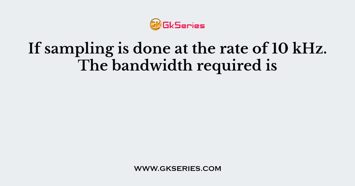 If sampling is done at the rate of 10 kHz. The bandwidth required is