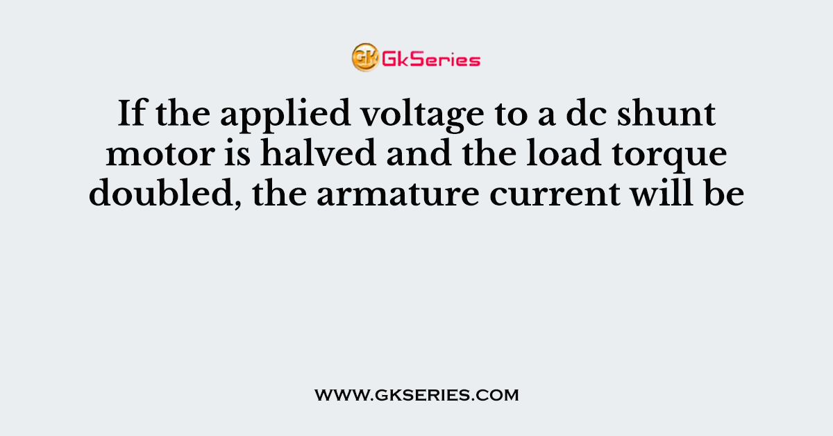 If the applied voltage to a dc shunt motor is halved and the load torque doubled, the armature current will be