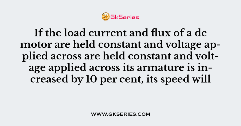 If the load current and flux of a dc motor are held constant and voltage applied across are held constant and voltage applied across its armature is increased by 10 per cent, its speed will