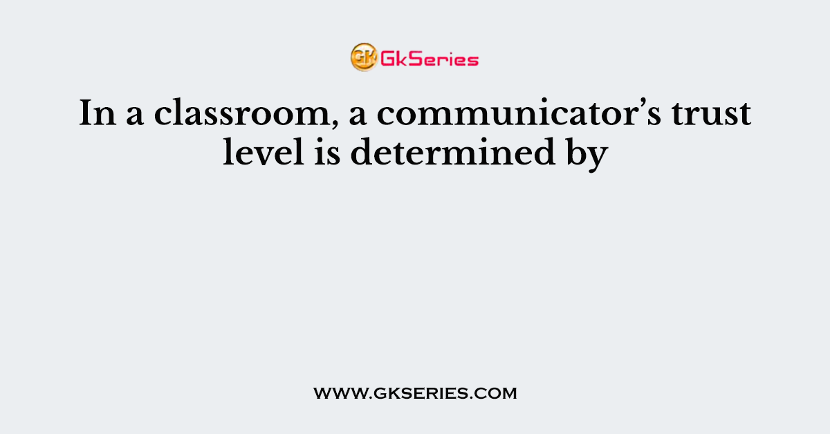 In a classroom, a communicator’s trust level is determined by