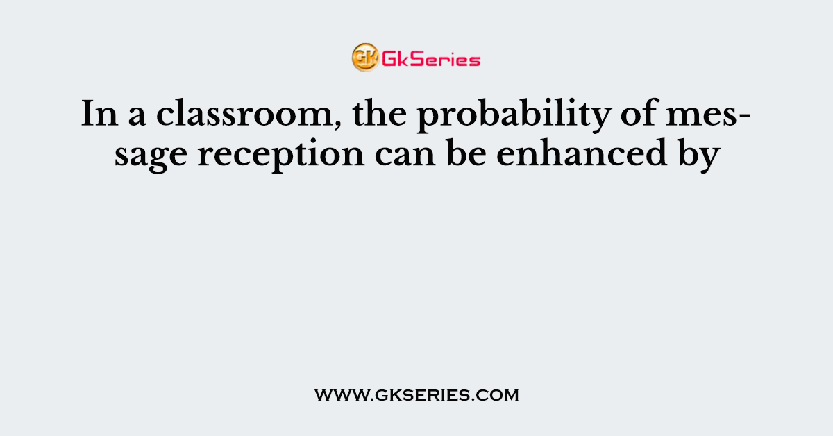 In a classroom, the probability of message reception can be enhanced by