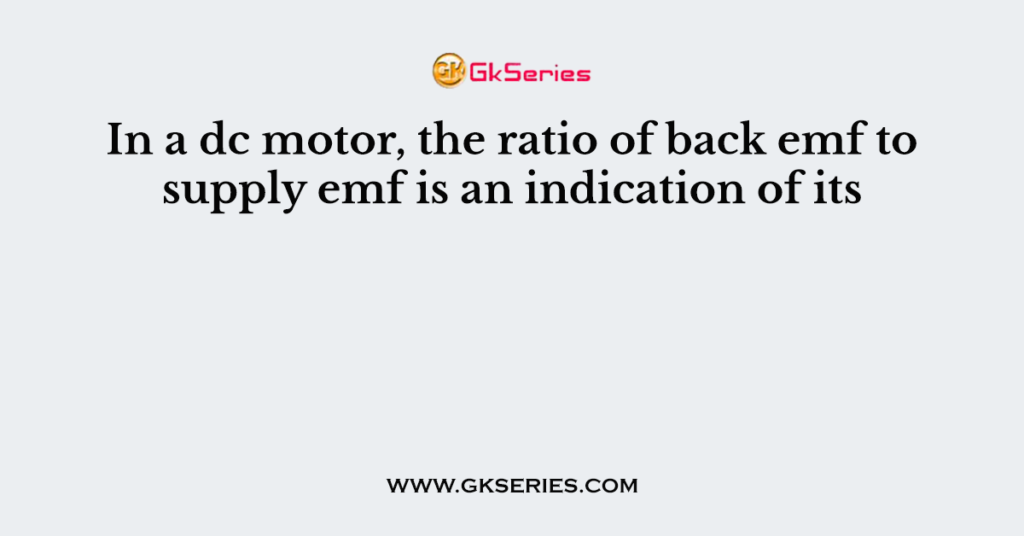 In a dc motor, the ratio of back emf to supply emf is an indication of its