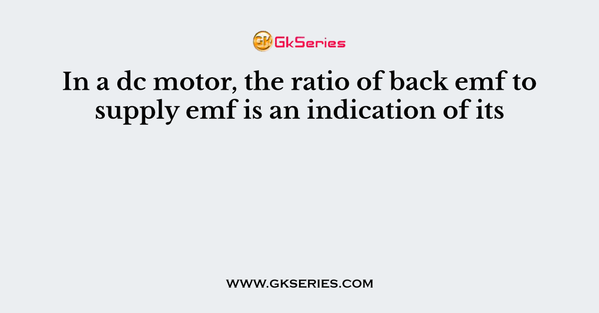 In a dc motor, the ratio of back emf to supply emf is an indication of its