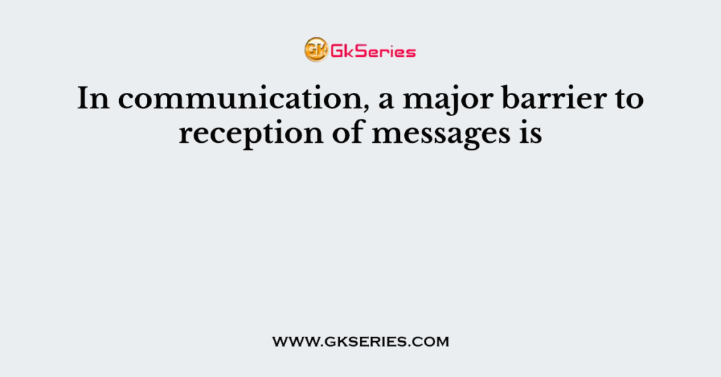 In communication, a major barrier to reception of messages is