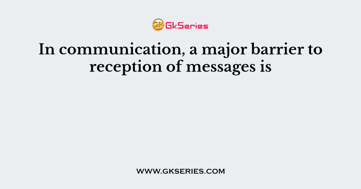 In communication, a major barrier to reception of messages is