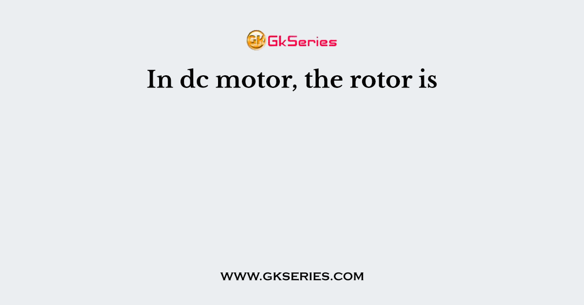 In dc motor, the rotor is
