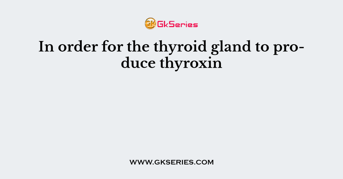 In order for the thyroid gland to produce thyroxin
