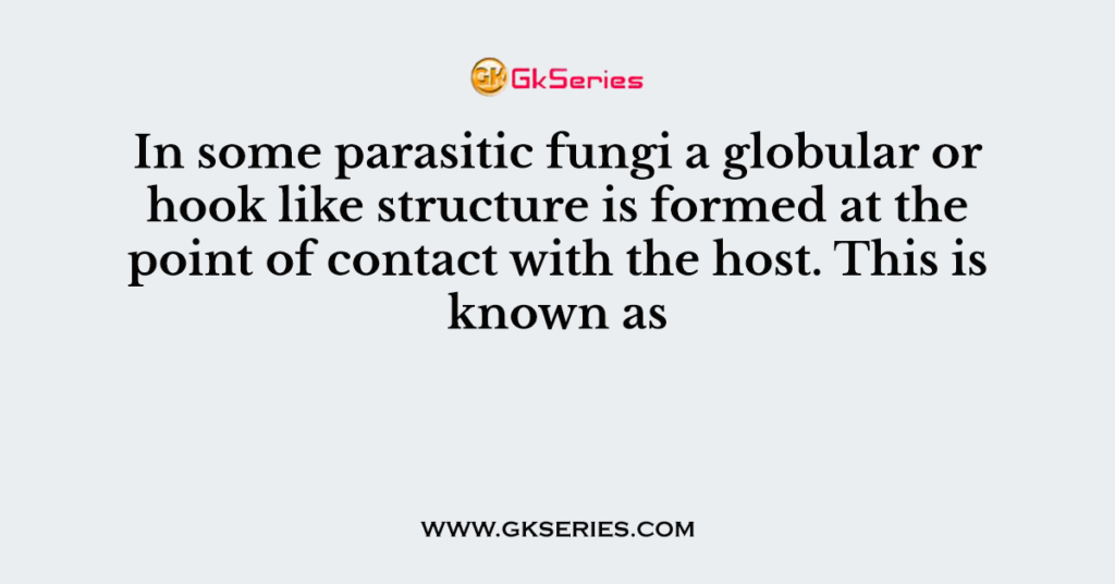 In some parasitic fungi a globular or hook like structure is formed at the point of contact with the host. This is known as