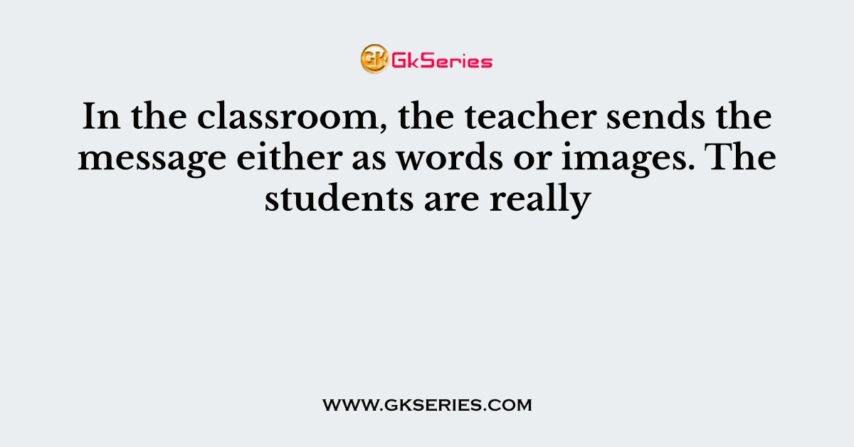 In the classroom, the teacher sends the message either as words or images. The students are really