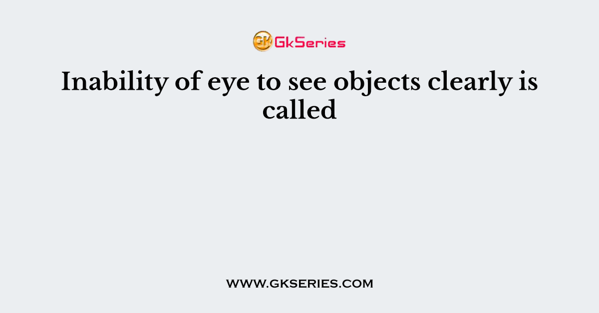 Inability of eye to see objects clearly is called