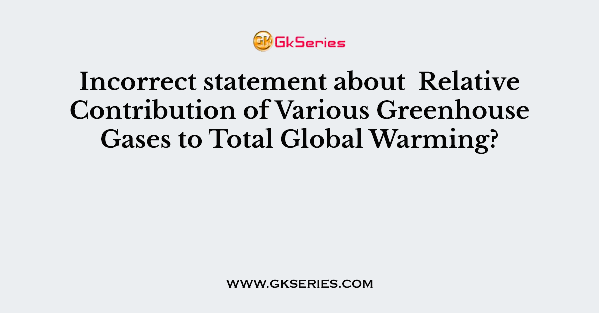 Incorrect statement about  Relative Contribution of Various Greenhouse Gases to Total Global Warming?