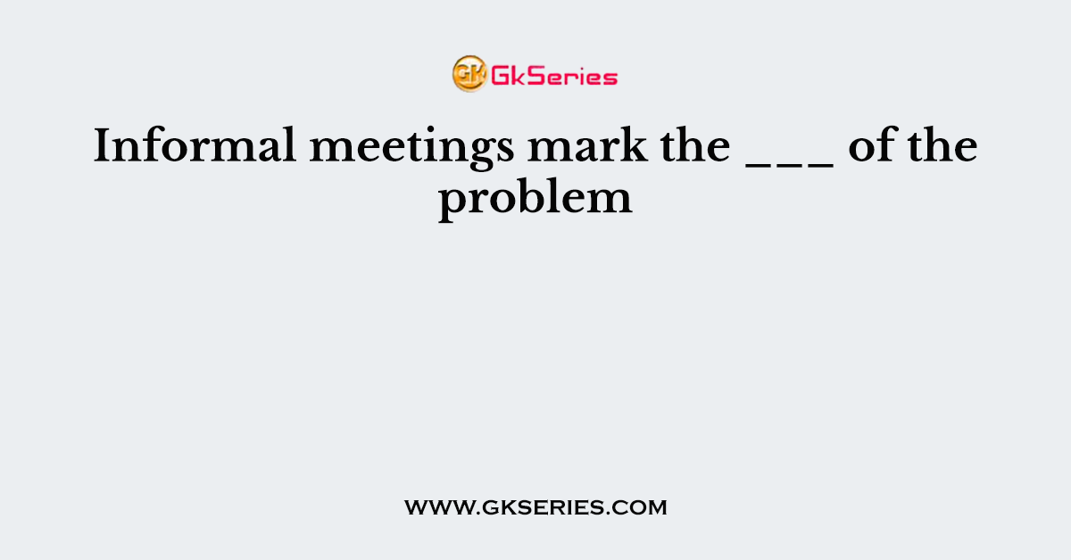 Informal meetings mark the ___ of the problem