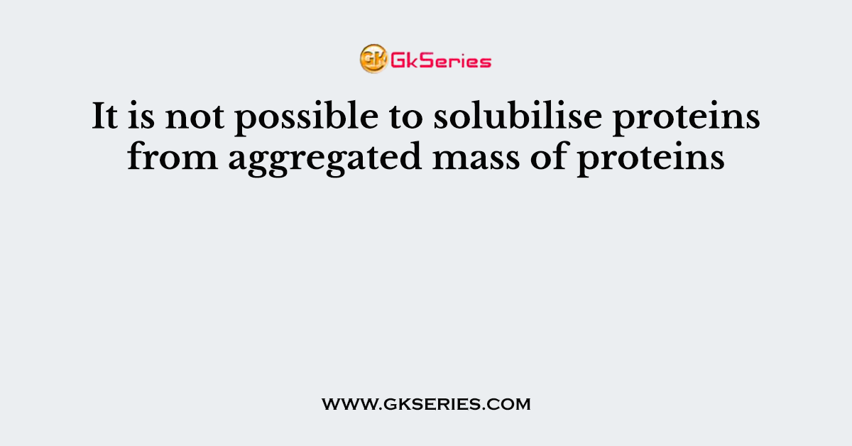 It is not possible to solubilise proteins from aggregated mass of proteins