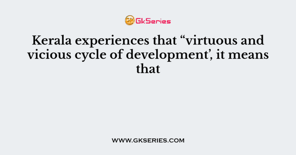 Kerala experiences that “virtuous and vicious cycle of development’, it means that